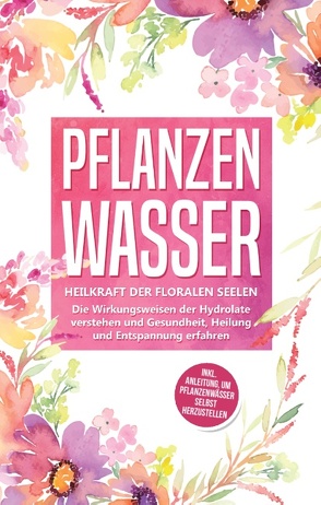 Pflanzenwasser: Heilkraft der floralen Seelen – Die Wirkungsweisen der Hydrolate verstehen und Gesundheit, Heilung und Entspannung erfahren inkl. Anleitung, um Pflanzenwässer selbst herzustellen von Grapengeter,  Verena