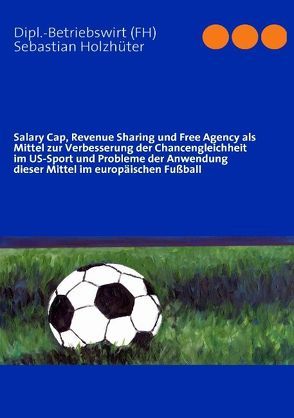 Salary Cap, Revenue Sharing und Free Agency als Mittel zur Verbesserung der Chancengleichheit im US-Sport und Probleme der Anwendung dieser Mittel im europäischen Fußball von Holzhüter,  Sebastian