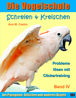 Schreien & Kreischen bei Papageien, Sittichen und anderen Vögeln: Probleme lösen mit Clickertraining. Die Vogelschule von Castro,  Ann