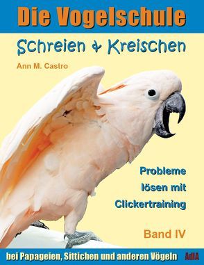 Schreien & Kreischen bei Papageien, Sittichen und anderen Vögeln: Probleme lösen mit Clickertraining. Die Vogelschule von Castro,  Ann