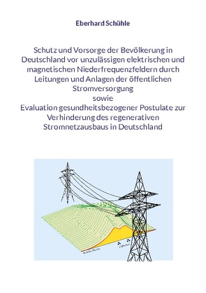 Schutz und Vorsorge der Bevölkerung in Deutschland vor unzulässigen elektrischen und magnetischen Niederfrequenzfeldern durch Leitungen und Anlagen der öffentlichen Stromversorgung sowie Evaluation gesundheitsbezogener Postulate zur Verhinderung des regenerativen Stromnetzausbaus in Deutschland von Schühle,  Eberhard