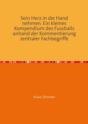 Sein Herz in die Hand nehmen. Ein kleines Kompendium des Fußballs anhand der Kommentierung zentraler Fachbegriffe von Zehnder,  Klaus