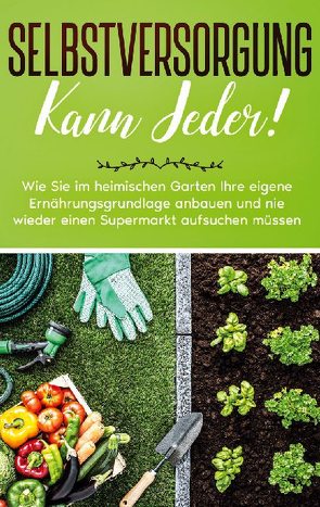 Selbstversorgung kann jeder!: Wie Sie im heimischen Garten Ihre eigene Ernährungsgrundlage anbauen und nie wieder einen Supermarkt aufsuchen müssen von Busch,  Emilia