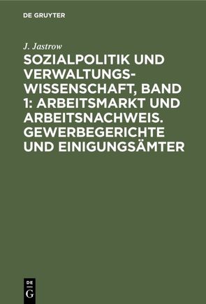 Sozialpolitik und Verwaltungswissenschaft, Band 1: Arbeitsmarkt und Arbeitsnachweis. Gewerbegerichte und Einigungsämter von Jastrow,  J.