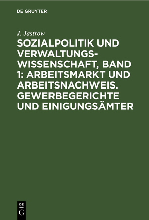 Sozialpolitik und Verwaltungswissenschaft, Band 1: Arbeitsmarkt und Arbeitsnachweis. Gewerbegerichte und Einigungsämter von Jastrow,  J.