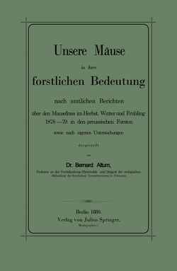 Unsere Mäuse in ihrer forstlichen Bedeutung nach amtlichen Berichten über den Mausefrass im Herbst, Winter und Frühling 1878–79 in den preussischen Forsten sowie nach eigenen Untersuchungen dargestellt von Altum,  Bernhard