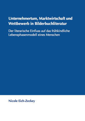 Unternehmertum, Marktwirtschaft und Wettbewerb in Bilderbuchliteratur. Der literarische Einfluss auf das frühkindliche Lebensphasenmodell eines Menschen. von Eich-Zeckey,  Nicole