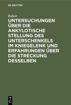 Untersuchungen über die ankylotische Stellung des Unterschenkels im Kniegelenk und Erfahrungen über die Streckung desselben von Robert