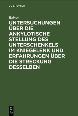 Untersuchungen über die ankylotische Stellung des Unterschenkels im Kniegelenk und Erfahrungen über die Streckung desselben von Robert