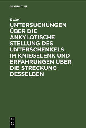 Untersuchungen über die ankylotische Stellung des Unterschenkels im Kniegelenk und Erfahrungen über die Streckung desselben von Robert