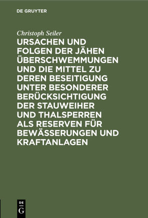 Ursachen und Folgen der jähen Überschwemmungen und die Mittel zu deren Beseitigung unter besonderer Berücksichtigung der Stauweiher und Thalsperren als Reserven für Bewässerungen und Kraftanlagen von Seiler,  Christoph