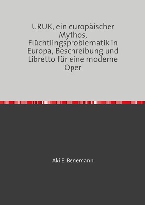 URUK, ein europäischer Mythos, Flüchtlingsproblematik in Europa, Beschreibung und Libretto für eine moderne Oper von Benemann,  Aki E.