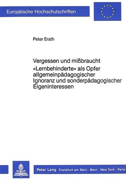 Vergessen und missbraucht. «Lernbehinderte» als Opfer allgemeinpädagogischer Ignoranz und sonderpädagogischer Eigeninteressen von Erath,  Peter