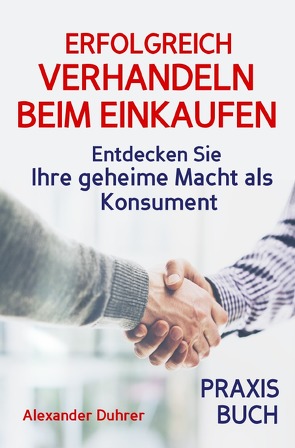 Verhandeln: ERFOLGREICH VERHANDELN BEIM EINKAUFEN! Entdecken Sie Ihre geheime Macht als Konsument! Wie Sie durch 5 Erfolgsfaktoren erfolgreich verhandeln und ganz einfach im Alltag viel Geld sparen können von Duhrer,  Alexander