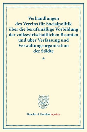 Verhandlungen des Vereins für Socialpolitik über die berufsmäßige Vorbildung der volkswirtschaftlichen Beamten und über Verfassung und Verwaltungsorganisation der Städte.