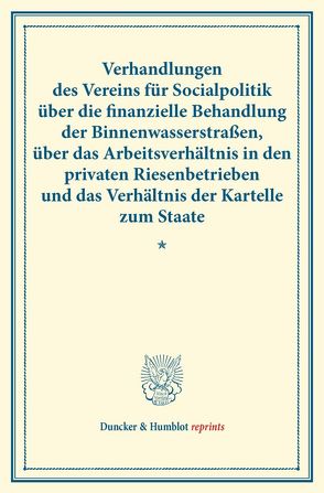 Verhandlungen des Vereins für Socialpolitik über die finanzielle Behandlung der Binnenwasserstraßen, über das Arbeitsverhältnis in den privaten Riesenbetrieben und das Verhältnis der Kartelle zum Staate. von Verein für Socialpolitik