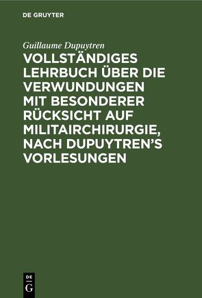 Vollständiges Lehrbuch über die Verwundungen mit besonderer Rücksicht auf Militairchirurgie, nach Dupuytren’s Vorlesungen von Dupuytren,  Guillaume, Gräfe,  C F von, Kalisch,  M., Königl. Preuss. Geheimenraths und Generalstabsarztes der Armee,  ...