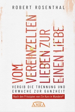 VOM VEREINZELTEN LIEBEN ZUR EINEN LIEBE. Vergib die Trennung und erwache zur Ganzheit. Nach den Prinzipien von »Ein Kurs in Wundern®« von Rosenthal,  Robert