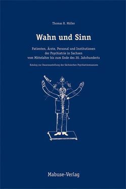 Wahn und Sinn. Patienten, Ärzte, Personal und Institutionen der Psychiatrie in Sachsen vom Mittelalter bis zum Ende des 20. Jahrhunderts von Müller,  Thomas R