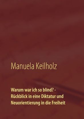 Warum war ich so blind? – Rückblick in eine Diktatur und Neuorientierung in die Freiheit von Keilholz,  Manuela