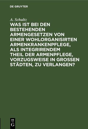 Was ist bei den bestehenden Armengesetzen von einer wohlorganisirten Armenkrankenpflege, als integrirendem Theil der Armenpflege, vorzugsweise in grossen Städten, zu verlangen? von SCHULTZ,  A.